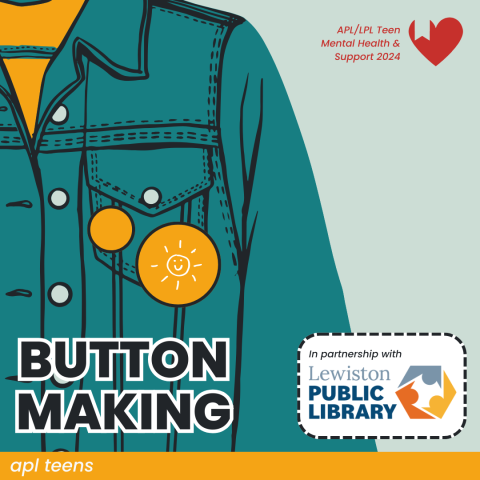 An illustration of a denim jacket with two yellow pins attached on the pocket. There is text reading BUTTON MAKING on the bottom left with a label that says "in partnership with Lewiston Public Library" on the right. In the top right is a small logo that says "L P L / A P L Teen Mental Health and Support". On the bottom of the image is a yellow banner that reads "A P L TEENS"